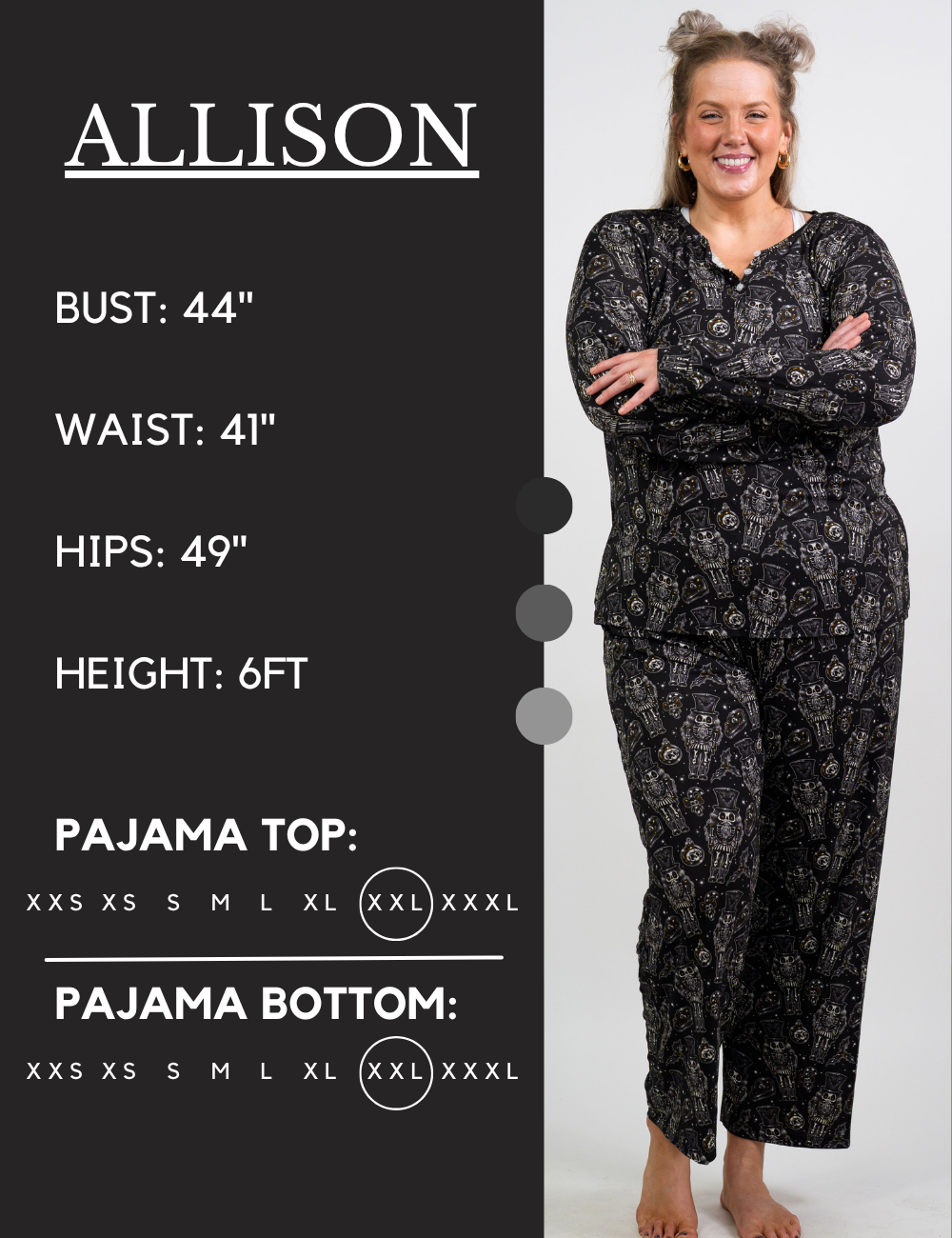 Model’s measurements of 44” bust, 41” waist, 49” hips and height of 6 feet. She is wearing a size extra extra large in our pajama tops and bottoms
