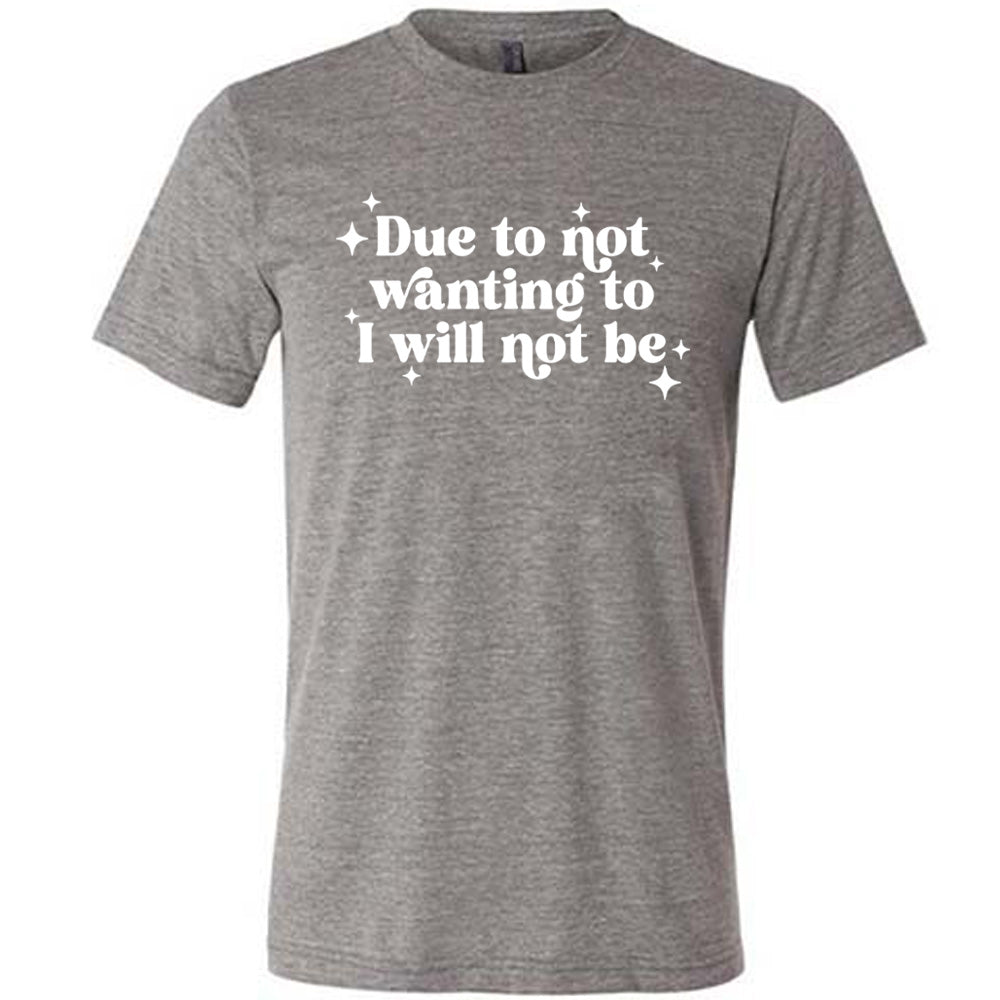 grey shirt with the text "Due To Not Wanting To I Will Not Be" on it