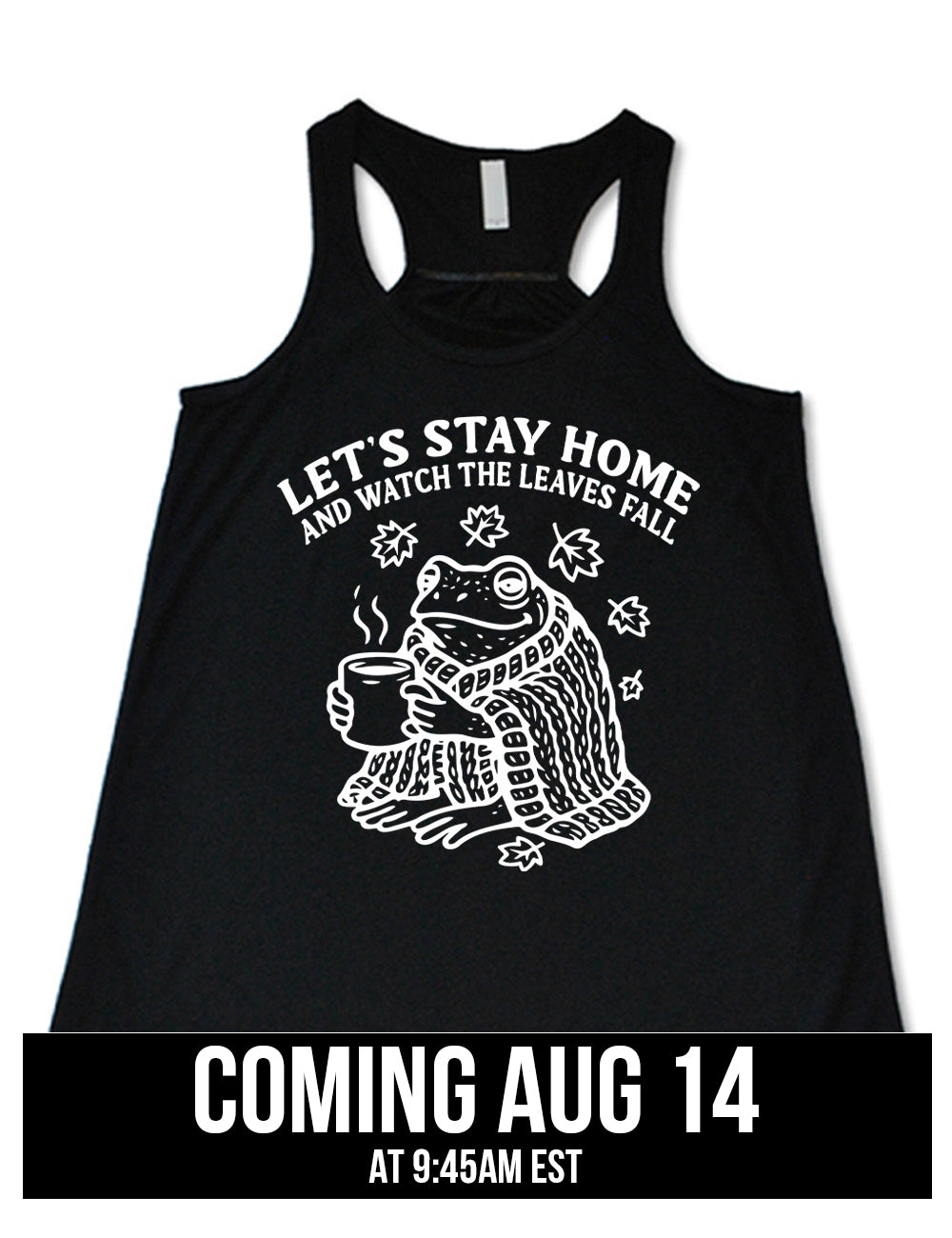black flowy racerback tank with the words "let's stay home and watch the  leaves fall" on it, and the graphic underneath of a frog, wrapped in a blanket, holding a mug of steaming beverage, with five leaves arching over it coming august 14th