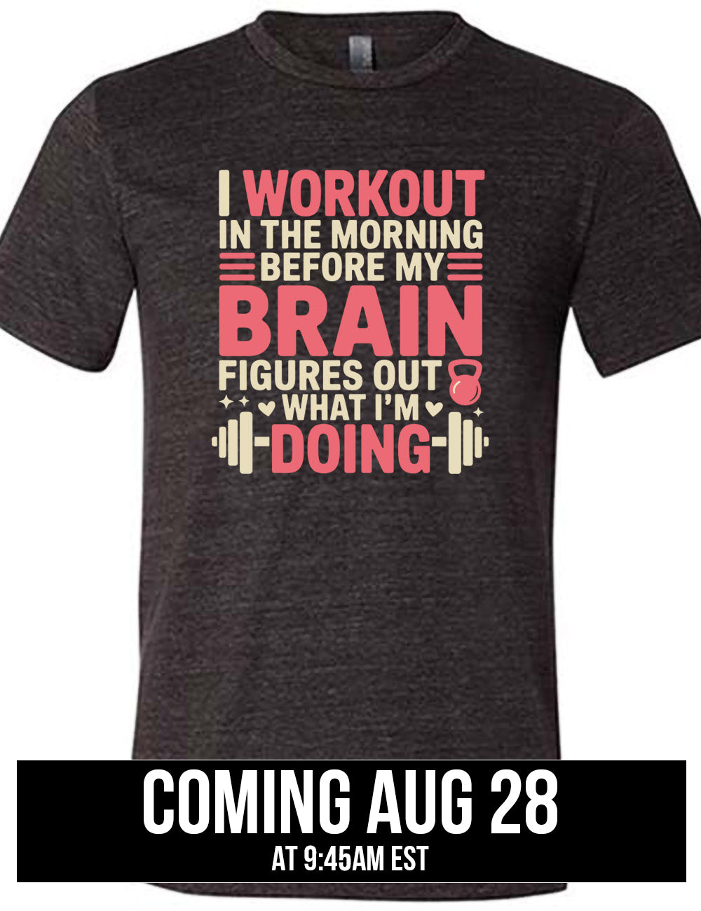 black unisex tee with words on it saying "I workout in the morning before my brain figures out what I'm doing", with the graphics of lines, a kettlebell, a couple stars and hearts, and a barbell, coming august 28th